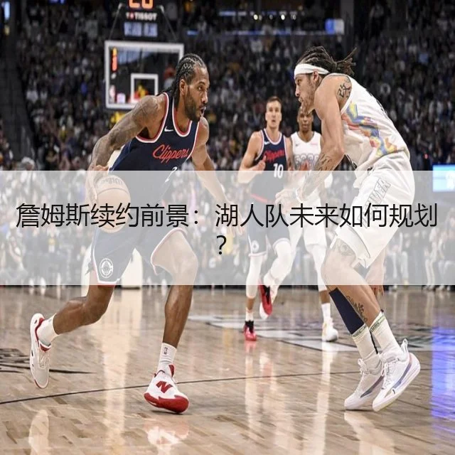 詹姆斯续约前景:湖人队未来如何规划?